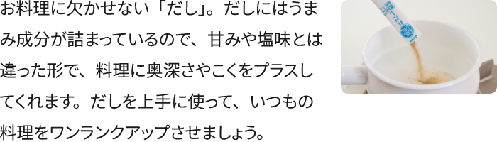 お料理に欠かせない「だし」。だしにはうまみ成分が詰まっているので、甘みや塩味とは違った形で、料理に奥深さやこくをプラスしてくれます。だしを上手に使って、いつもの料理をワンランクアップさせましょう。